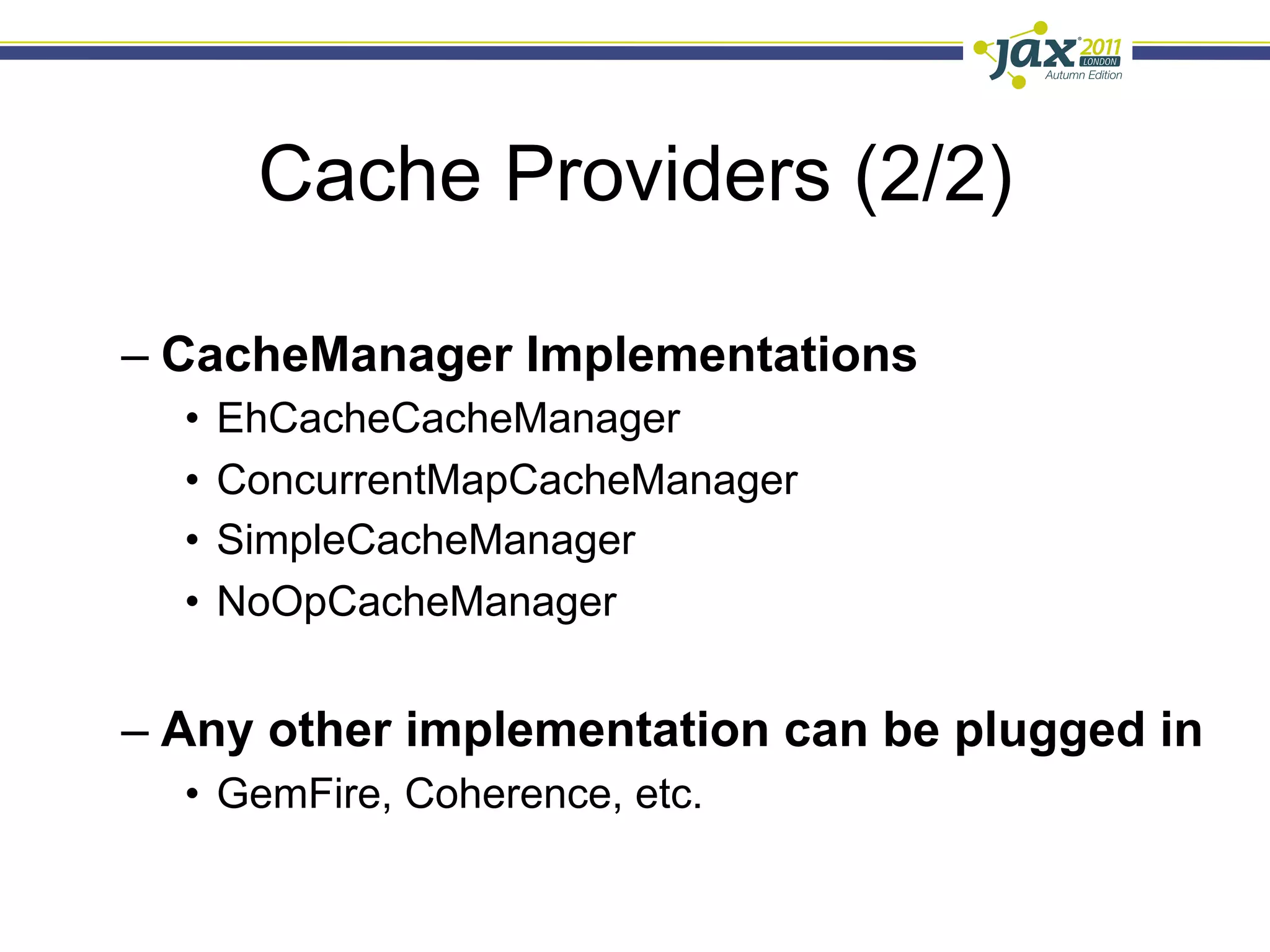 Cache Providers (2/2)

–  CacheManager Implementations
  •  EhCacheCacheManager
  •  ConcurrentMapCacheManager
  •  SimpleCacheManager
  •  NoOpCacheManager


–  Any other implementation can be plugged in
  •  GemFire, Coherence, etc.
 