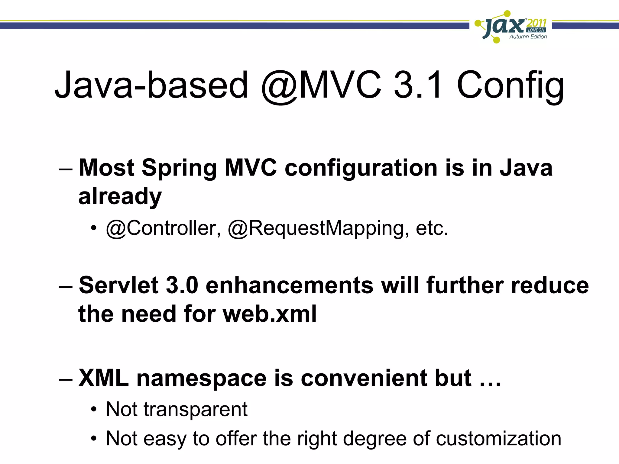Java-based @MVC 3.1 Config

–  Most Spring MVC configuration is in Java
   already
  •  @Controller, @RequestMapping, etc.

–  Servlet 3.0 enhancements will further reduce
   the need for web.xml

–  XML namespace is convenient but …
  •  Not transparent
  •  Not easy to offer the right degree of customization
 