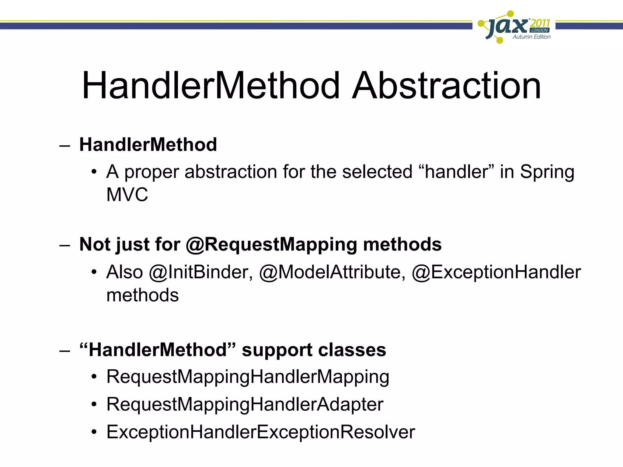 HandlerMethod Abstraction
–  HandlerMethod
    •  A proper abstraction for the selected “handler” in Spring
       MVC

–  Not just for @RequestMapping methods
    •  Also @InitBinder, @ModelAttribute, @ExceptionHandler
       methods

–  “HandlerMethod” support classes
    •  RequestMappingHandlerMapping
    •  RequestMappingHandlerAdapter
    •  ExceptionHandlerExceptionResolver
 