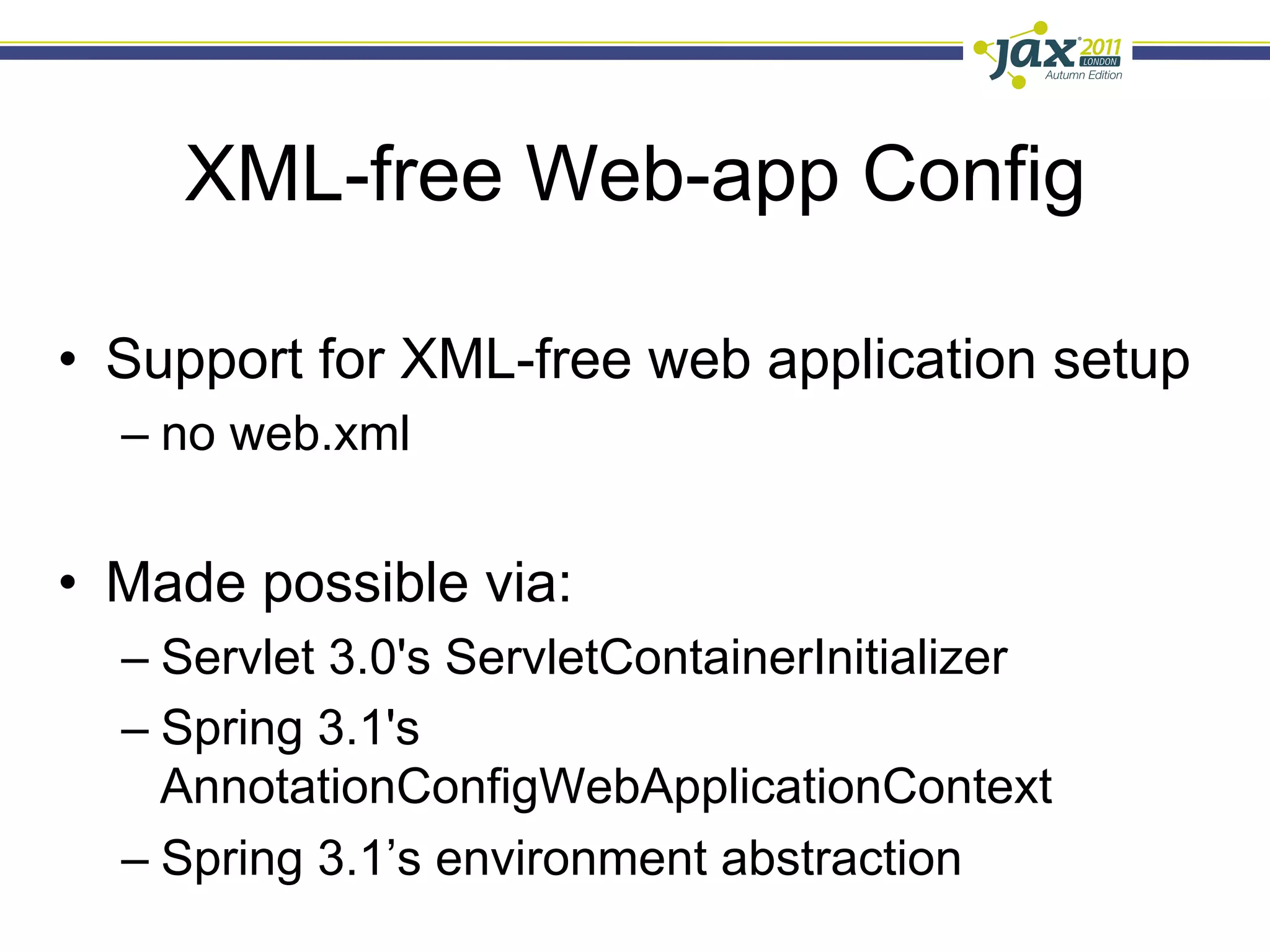 XML-free Web-app Config

•  Support for XML-free web application setup
  –  no web.xml


•  Made possible via:
  –  Servlet 3.0's ServletContainerInitializer
  –  Spring 3.1's
     AnnotationConfigWebApplicationContext
  –  Spring 3.1’s environment abstraction
 