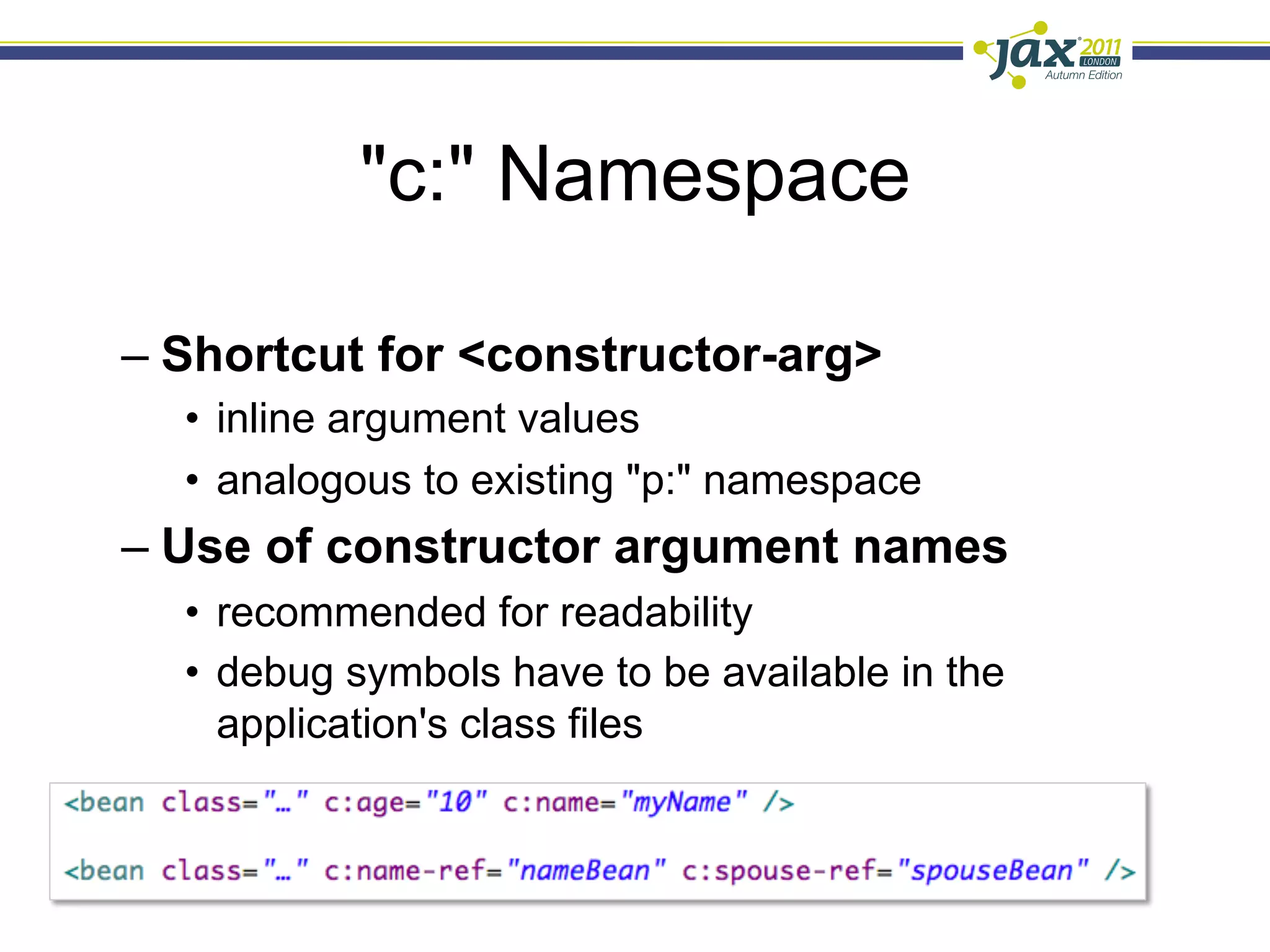 "c:" Namespace

–  Shortcut for <constructor-arg>
  •  inline argument values
  •  analogous to existing "p:" namespace
–  Use of constructor argument names
  •  recommended for readability
  •  debug symbols have to be available in the
     application's class files
 