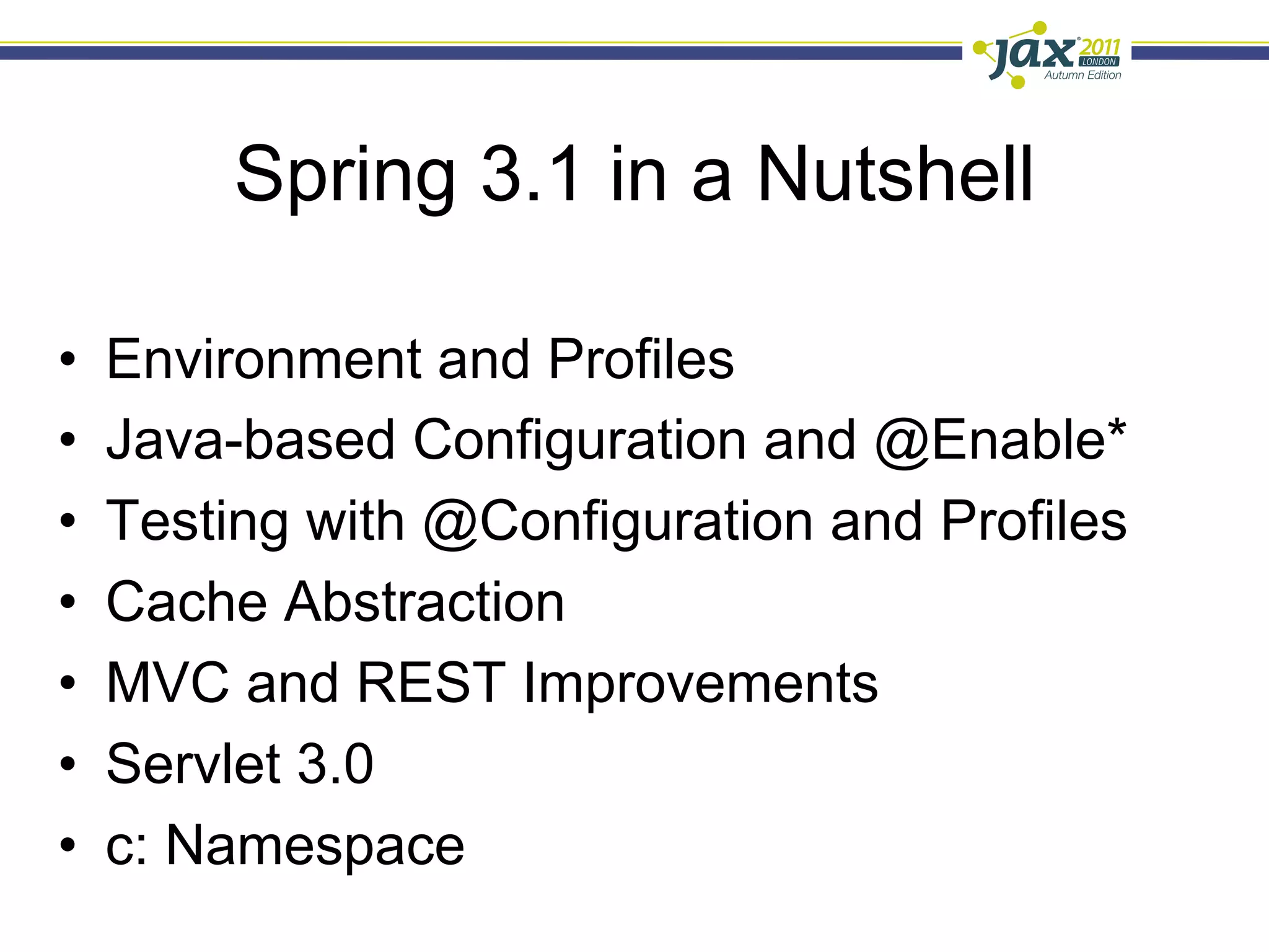 Spring 3.1 in a Nutshell

•    Environment and Profiles
•    Java-based Configuration and @Enable*
•    Testing with @Configuration and Profiles
•    Cache Abstraction
•    MVC and REST Improvements
•    Servlet 3.0
•    c: Namespace
 