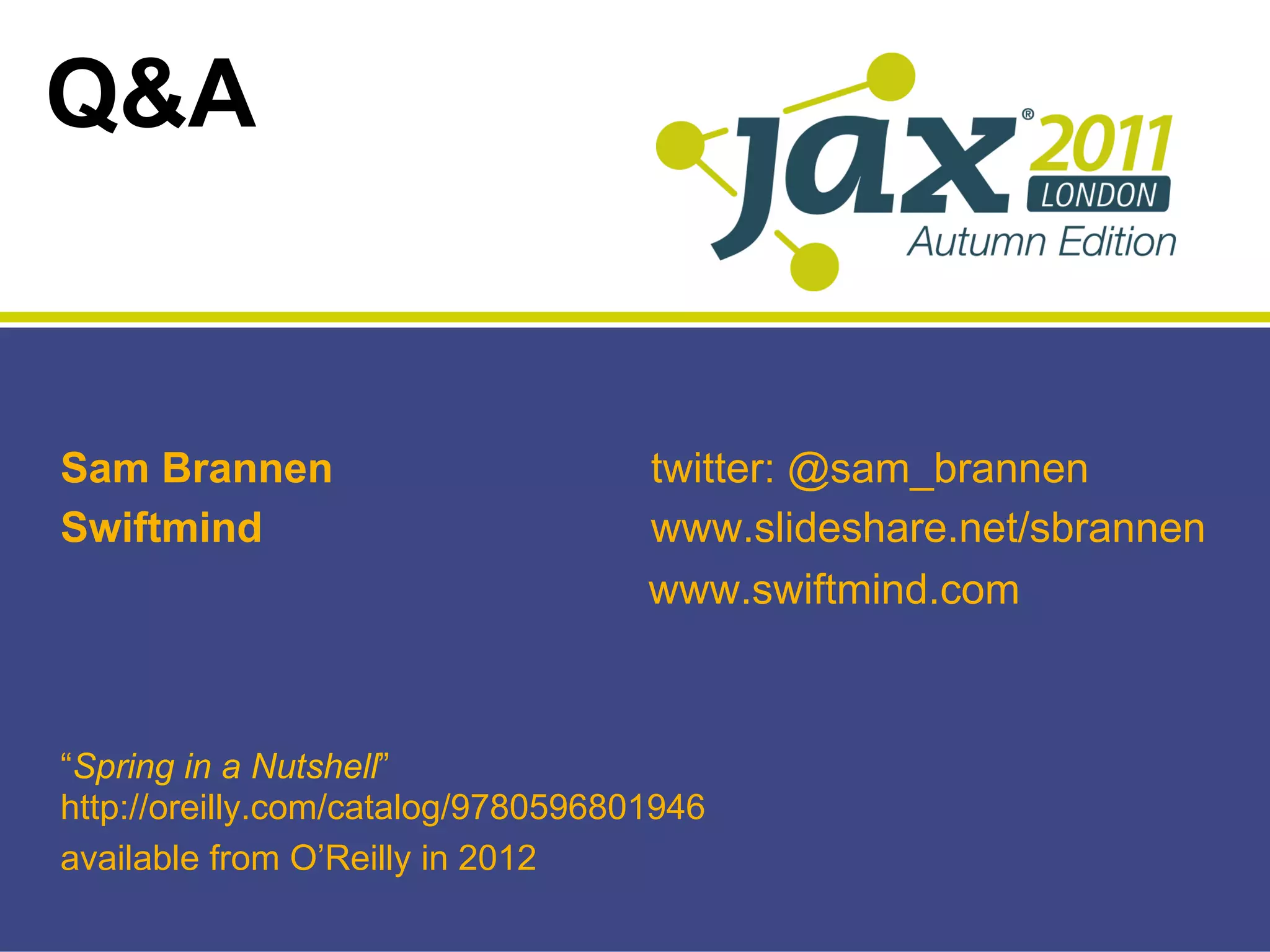 Q&A


Sam Brannen                         twitter: @sam_brannen
Swiftmind                           www.slideshare.net/sbrannen
                                    www.swiftmind.com



“Spring in a Nutshell”
http://oreilly.com/catalog/9780596801946
available from O’Reilly in 2012
 
