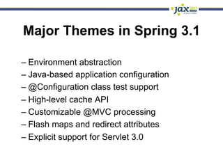 Major Themes in Spring 3.1

–  Environment abstraction
–  Java-based application configuration
–  @Configuration class test support
–  High-level cache API
–  Customizable @MVC processing
–  Flash maps and redirect attributes
–  Explicit support for Servlet 3.0
 