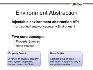 Environment Abstraction
–  Injectable environment abstraction API
     •  org.springframework.core.env.Environment


–  Two core concepts
     •  Property Sources
     •  Bean Profiles

Property Source:                 Bean Profile:

A variety of sources: property   A logical group of bean
files, system properties,        definitions. Registered only if
servlet context, JNDI, etc.      the profile is active.
 