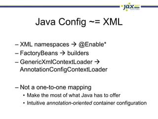 Java Config ~= XML

–  XML namespaces à @Enable*
–  FactoryBeans à builders
–  GenericXmlContextLoader à
   AnnotationConfigContextLoader

–  Not a one-to-one mapping
  •  Make the most of what Java has to offer
  •  Intuitive annotation-oriented container configuration
 