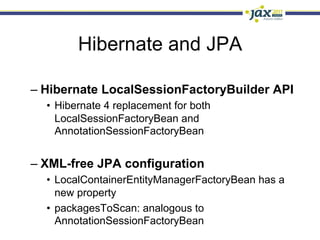 Hibernate and JPA

–  Hibernate LocalSessionFactoryBuilder API
  •  Hibernate 4 replacement for both
     LocalSessionFactoryBean and
     AnnotationSessionFactoryBean


–  XML-free JPA configuration
  •  LocalContainerEntityManagerFactoryBean has a
     new property
  •  packagesToScan: analogous to
     AnnotationSessionFactoryBean
 