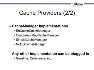 Cache Providers (2/2)

–  CacheManager Implementations
  •  EhCacheCacheManager
  •  ConcurrentMapCacheManager
  •  SimpleCacheManager
  •  NoOpCacheManager


–  Any other implementation can be plugged in
  •  GemFire, Coherence, etc.
 