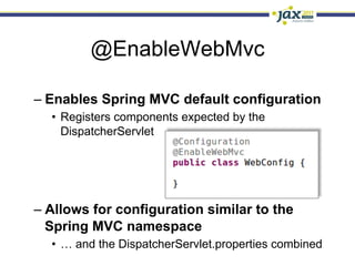 @EnableWebMvc

–  Enables Spring MVC default configuration
  •  Registers components expected by the
     DispatcherServlet




–  Allows for configuration similar to the
   Spring MVC namespace
  •  … and the DispatcherServlet.properties combined
 