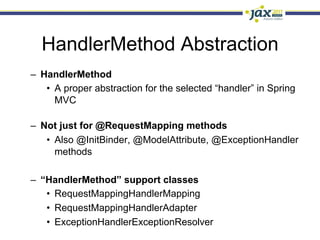 HandlerMethod Abstraction
–  HandlerMethod
    •  A proper abstraction for the selected “handler” in Spring
       MVC

–  Not just for @RequestMapping methods
    •  Also @InitBinder, @ModelAttribute, @ExceptionHandler
       methods

–  “HandlerMethod” support classes
    •  RequestMappingHandlerMapping
    •  RequestMappingHandlerAdapter
    •  ExceptionHandlerExceptionResolver
 