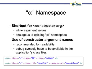 "c:" Namespace

–  Shortcut for <constructor-arg>
  •  inline argument values
  •  analogous to existing "p:" namespace
–  Use of constructor argument names
  •  recommended for readability
  •  debug symbols have to be available in the
     application's class files
 