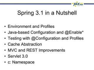 Spring 3.1 in a Nutshell

•    Environment and Profiles
•    Java-based Configuration and @Enable*
•    Testing with @Configuration and Profiles
•    Cache Abstraction
•    MVC and REST Improvements
•    Servlet 3.0
•    c: Namespace
 