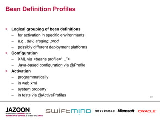 Bean Definition Profiles


>  Logical grouping of bean definitions
   –  for activation in specific environments
   –  e.g., dev, staging, prod
   –  possibly different deployment platforms
>  Configuration
   –  XML via <beans profile=“…”>
   –  Java-based configuration via @Profile
>  Activation
   –  programmatically
   –  in web.xml
   –  system property
   –  in tests via @ActiveProfiles              12
 