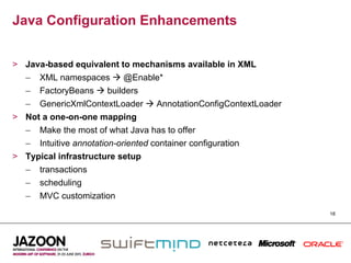 Java Configuration Enhancements


>  Java-based equivalent to mechanisms available in XML
   –  XML namespaces  @Enable*
   –  FactoryBeans  builders
   –  GenericXmlContextLoader  AnnotationConfigContextLoader
>  Not a one-on-one mapping
   –  Make the most of what Java has to offer
   –  Intuitive annotation-oriented container configuration
>  Typical infrastructure setup
   –  transactions
   –  scheduling
   –  MVC customization
                                                                18
 