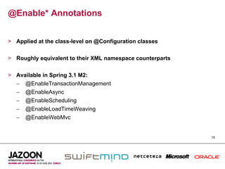 @Enable* Annotations


>  Applied at the class-level on @Configuration classes


>  Roughly equivalent to their XML namespace counterparts


>  Available in Spring 3.1 M2:
   –  @EnableTransactionManagement
   –  @EnableAsync
   –  @EnableScheduling
   –  @EnableLoadTimeWeaving
   –  @EnableWebMvc


                                                            19
 