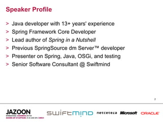 Speaker Profile

>    Java developer with 13+ years' experience
>    Spring Framework Core Developer
>    Lead author of Spring in a Nutshell
>    Previous SpringSource dm Server™ developer
>    Presenter on Spring, Java, OSGi, and testing
>    Senior Software Consultant @ Swiftmind




                                                    2
 