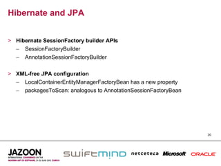 Hibernate and JPA


>  Hibernate SessionFactory builder APIs
   –  SessionFactoryBuilder
   –  AnnotationSessionFactoryBuilder


>  XML-free JPA configuration
   –  LocalContainerEntityManagerFactoryBean has a new property
   –  packagesToScan: analogous to AnnotationSessionFactoryBean




                                                                  20
 