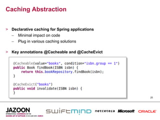 Caching Abstraction


>  Declarative caching for Spring applications
   –  Minimal impact on code
   –  Plug in various caching solutions

>  Key annotations @Cacheable and @CacheEvict




                                                 25
 