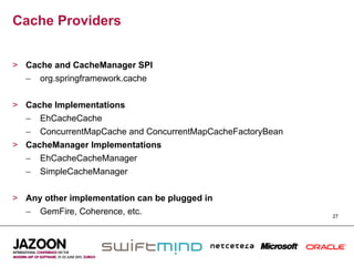 Cache Providers


>  Cache and CacheManager SPI
   –  org.springframework.cache


>  Cache Implementations
   –  EhCacheCache
   –  ConcurrentMapCache and ConcurrentMapCacheFactoryBean
>  CacheManager Implementations
   –  EhCacheCacheManager
   –  SimpleCacheManager


>  Any other implementation can be plugged in
   –  GemFire, Coherence, etc.                               27
 