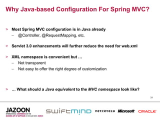 Why Java-based Configuration For Spring MVC?


>  Most Spring MVC configuration is in Java already
   –  @Controller, @RequestMapping, etc.

>  Servlet 3.0 enhancements will further reduce the need for web.xml

>  XML namespace is convenient but …
   –  Not transparent
   –  Not easy to offer the right degree of customization




>  … What should a Java equivalent to the MVC namespace look like?
                                                                       31
 
