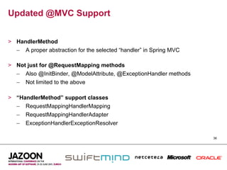 Updated @MVC Support


>  HandlerMethod
   –  A proper abstraction for the selected “handler” in Spring MVC

>  Not just for @RequestMapping methods
   –  Also @InitBinder, @ModelAttribute, @ExceptionHandler methods
   –  Not limited to the above

>  “HandlerMethod” support classes
   –  RequestMappingHandlerMapping
   –  RequestMappingHandlerAdapter
   –  ExceptionHandlerExceptionResolver

                                                                      36
 