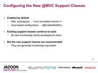 Configuring the New @MVC Support Classes


>  Enabled by default
   –  XML namespace … <mvc:annotation-driven />
   –  Java-based configuration … @EnableWebMvc

>  Existing support classes continue to exist
   –  No new functionally will be developed for them

>  But the new support classes are recommended
   –  They are generally functionally equivalent




                                                       37
 