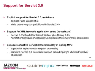 Support for Servlet 3.0


>  Explicit support for Servlet 3.0 containers
   –  Tomcat 7 and GlassFish 3
   –  while preserving compatibility with Servlet 2.4+


>  Support for XML-free web application setup (no web.xml)
   –  Servlet 3.0's ServletContainerInitializer plus Spring 3.1's
      AnnotationConfigWebApplicationContext plus the environment abstraction


>  Exposure of native Servlet 3.0 functionality in Spring MVC
   –  support for asynchronous request processing
   –  standard Servlet 3.0 file upload support behind Spring's MultipartResolver
      abstraction
                                                                                   44
 