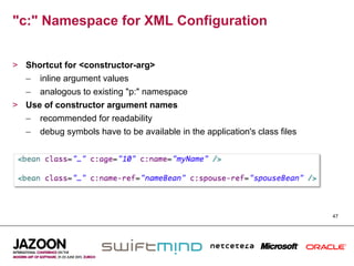 "c:" Namespace for XML Configuration


>  Shortcut for <constructor-arg>
   –  inline argument values
   –  analogous to existing "p:" namespace
>  Use of constructor argument names
   –  recommended for readability
   –  debug symbols have to be available in the application's class files




                                                                            47
 