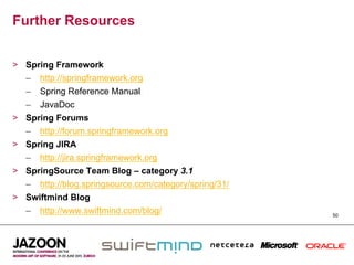 Further Resources


>  Spring Framework
   –  http://springframework.org
   –  Spring Reference Manual
   –  JavaDoc
>  Spring Forums
   –  http://forum.springframework.org
>  Spring JIRA
   –  http://jira.springframework.org
>  SpringSource Team Blog – category 3.1
   –  http://blog.springsource.com/category/spring/31/
>  Swiftmind Blog
   –  http://www.swiftmind.com/blog/                     50
 