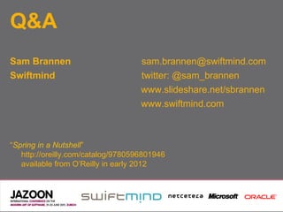 Q&A
Sam Brannen                         sam.brannen@swiftmind.com
Swiftmind                           twitter: @sam_brannen
                                    www.slideshare.net/sbrannen
                                    www.swiftmind.com



“Spring in a Nutshell”
   http://oreilly.com/catalog/9780596801946
   available from O’Reilly in early 2012
 