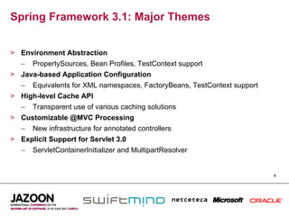 Spring Framework 3.1: Major Themes


>  Environment Abstraction
   –  PropertySources, Bean Profiles, TestContext support
>  Java-based Application Configuration
   –  Equivalents for XML namespaces, FactoryBeans, TestContext support
>  High-level Cache API
   –  Transparent use of various caching solutions
>  Customizable @MVC Processing
   –  New infrastructure for annotated controllers
>  Explicit Support for Servlet 3.0
   –  ServletContainerInitializer and MultipartResolver


                                                                          6
 