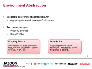 Environment Abstraction


>  Injectable environment abstraction API
   –  org.springframework.core.env.Environment


>  Two core concepts
   –  Property Sources
   –  Bean Profiles


    Property Source:                     Bean Profile:
    A variety of sources: property       A logical group of bean
    files, system properties, servlet    definitions. Registered only if
    context, JNDI, etc.                  the profile is active.

                                                                           8
 