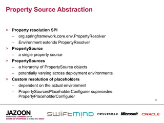 Property Source Abstraction


>  Property resolution SPI
   –  org.springframework.core.env.PropertyResolver
   –  Environment extends PropertyResolver
>  PropertySource
   –  a single property source
>  PropertySources
   –  a hierarchy of PropertySource objects
   –  potentially varying across deployment environments
>  Custom resolution of placeholders
   –  dependent on the actual environment
   –  PropertySourcesPlaceholderConfigurer supersedes
      PropertyPlaceholderConfigurer
                                                           9
 
