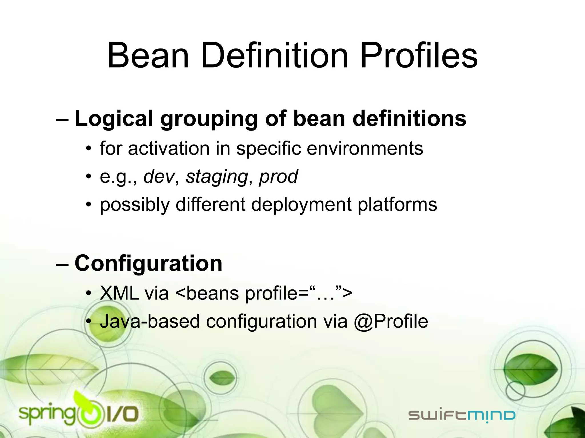 Bean Definition Profiles
– Logical grouping of bean definitions
  • for activation in specific environments
  • e.g., dev, staging, prod
  • possibly different deployment platforms


– Configuration
  • XML via <beans profile=“…”>
  • Java-based configuration via @Profile
 