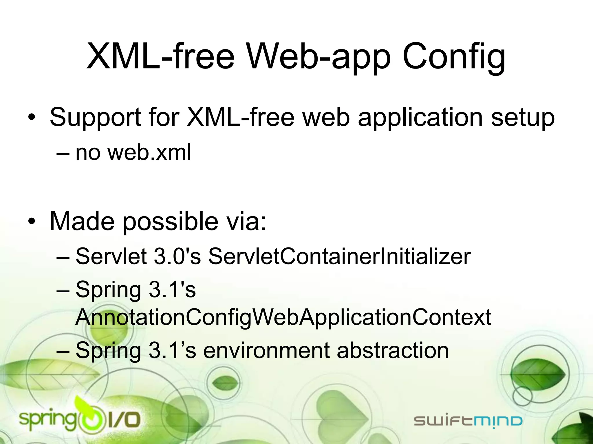 XML-free Web-app Config
• Support for XML-free web application setup
  – no web.xml


• Made possible via:
  – Servlet 3.0's ServletContainerInitializer
  – Spring 3.1's
    AnnotationConfigWebApplicationContext
  – Spring 3.1’s environment abstraction
 