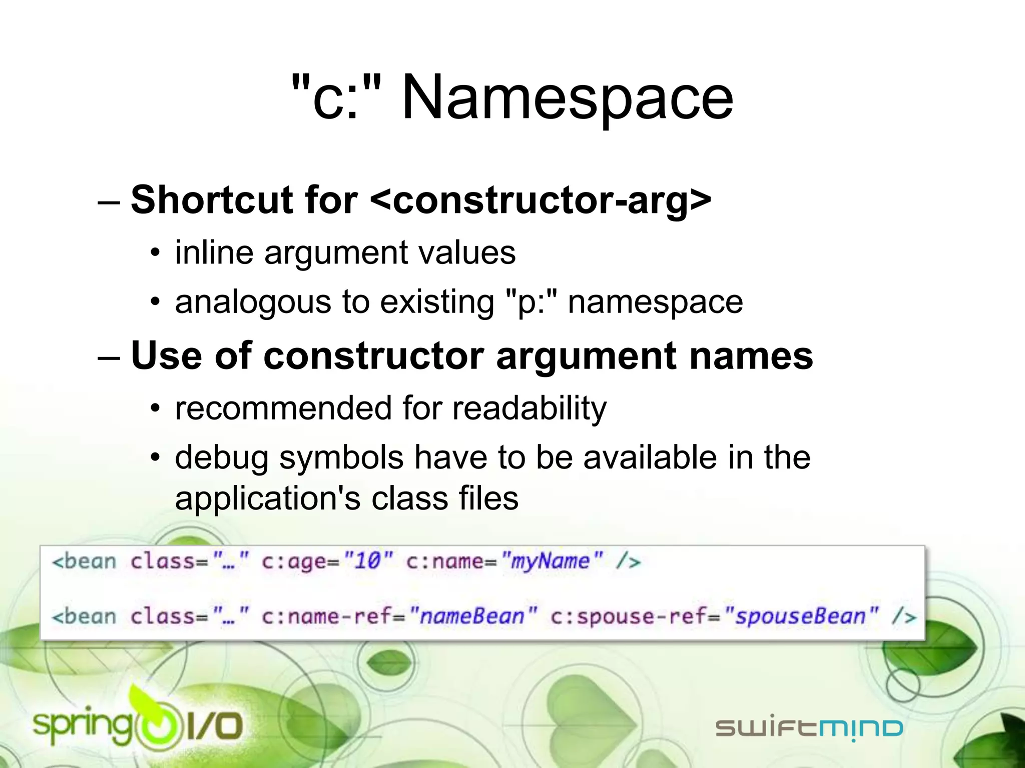 "c:" Namespace
– Shortcut for <constructor-arg>
  • inline argument values
  • analogous to existing "p:" namespace
– Use of constructor argument names
  • recommended for readability
  • debug symbols have to be available in the
    application's class files
 