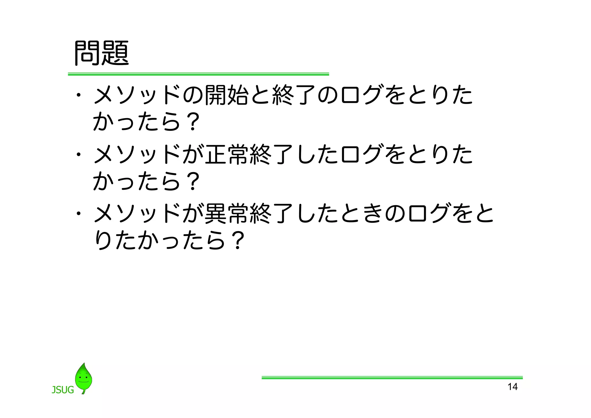 問題
•  メソッドの開始と終了のログをとりた
   かったら？
•  メソッドが正常終了したログをとりた
   かったら？
•  メソッドが異常終了したときのログをと
   りたかったら？




                        14
 