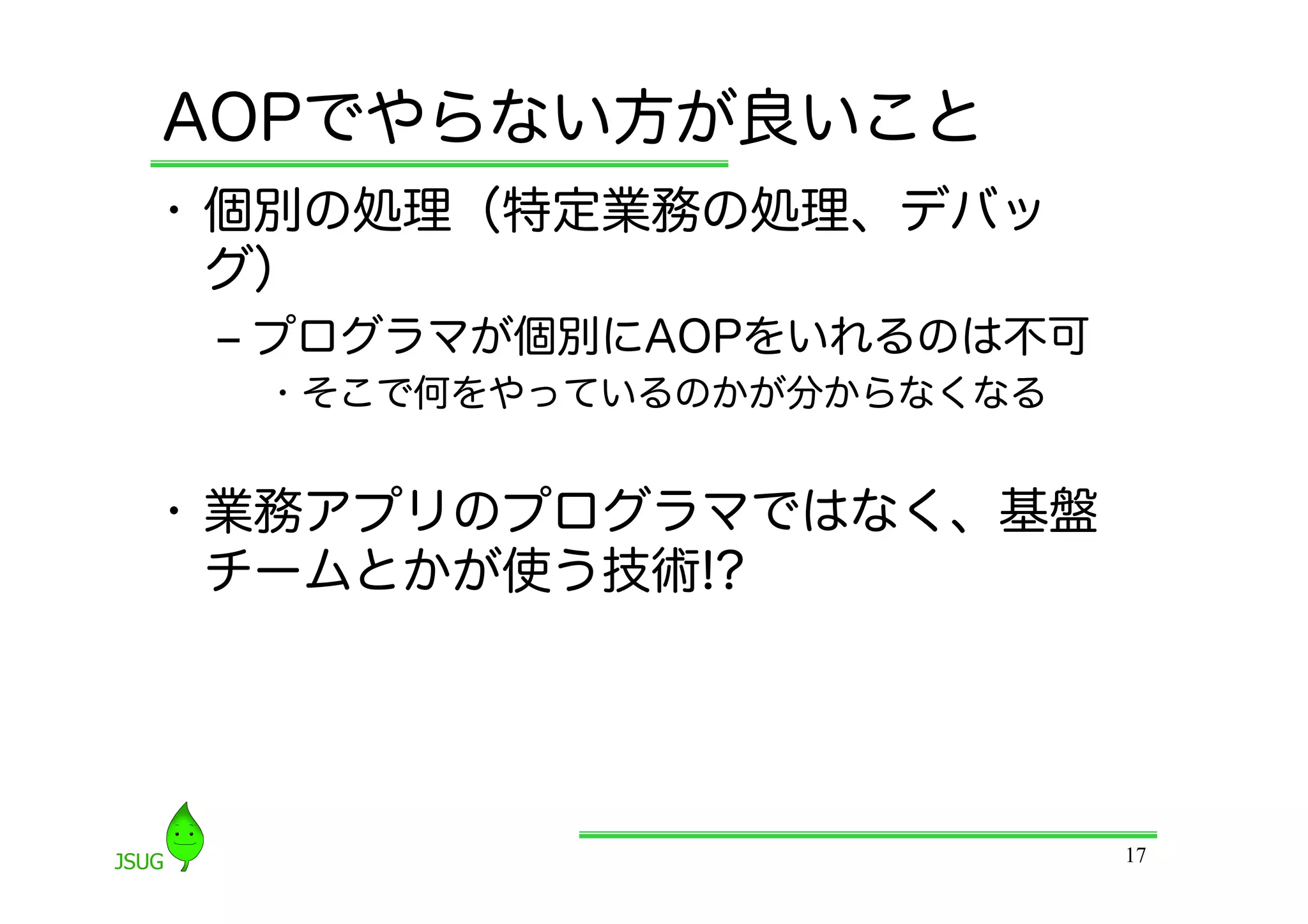 AOPでやらない方が良いこと
•  個別の処理（特定業務の処理、デバッ
   グ）
 ‒  プログラマが個別にAOPをいれるのは不可
  •  そこで何をやっているのかが分からなくなる


•  業務アプリのプログラマではなく、基盤
   チームとかが使う技術!?




                            17
 