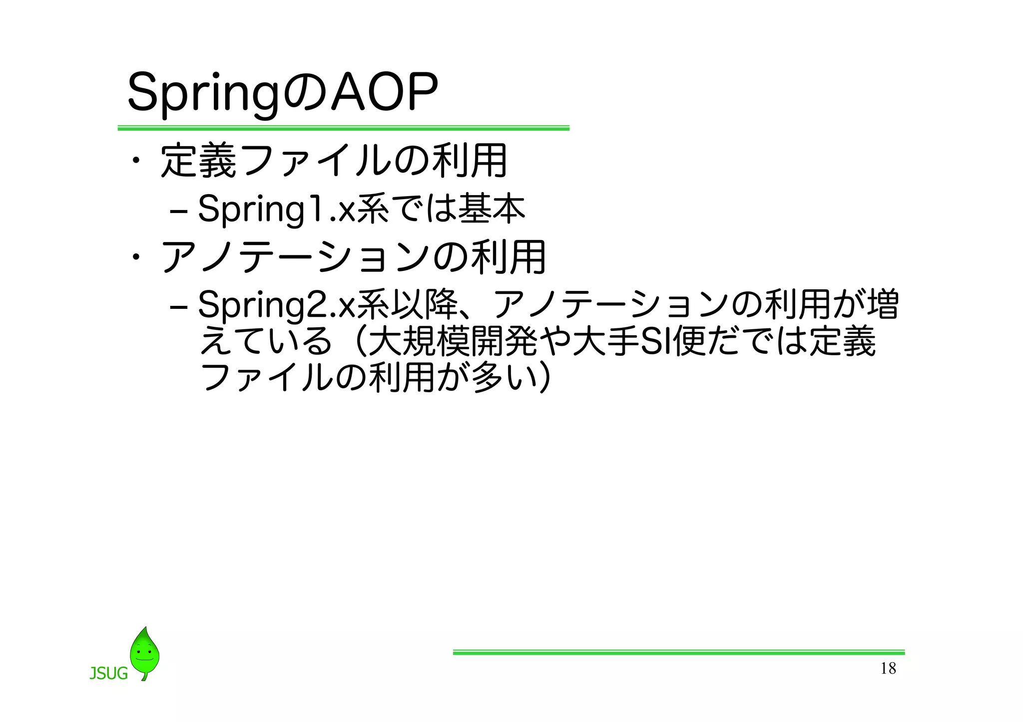 SpringのAOP
•  定義ファイルの利用
 ‒  Spring1.x系では基本
•  アノテーションの利用
 ‒  Spring2.x系以降、アノテーションの利用が増
    えている（大規模開発や大手SI便だでは定義
    ファイルの利用が多い）




                            18
 