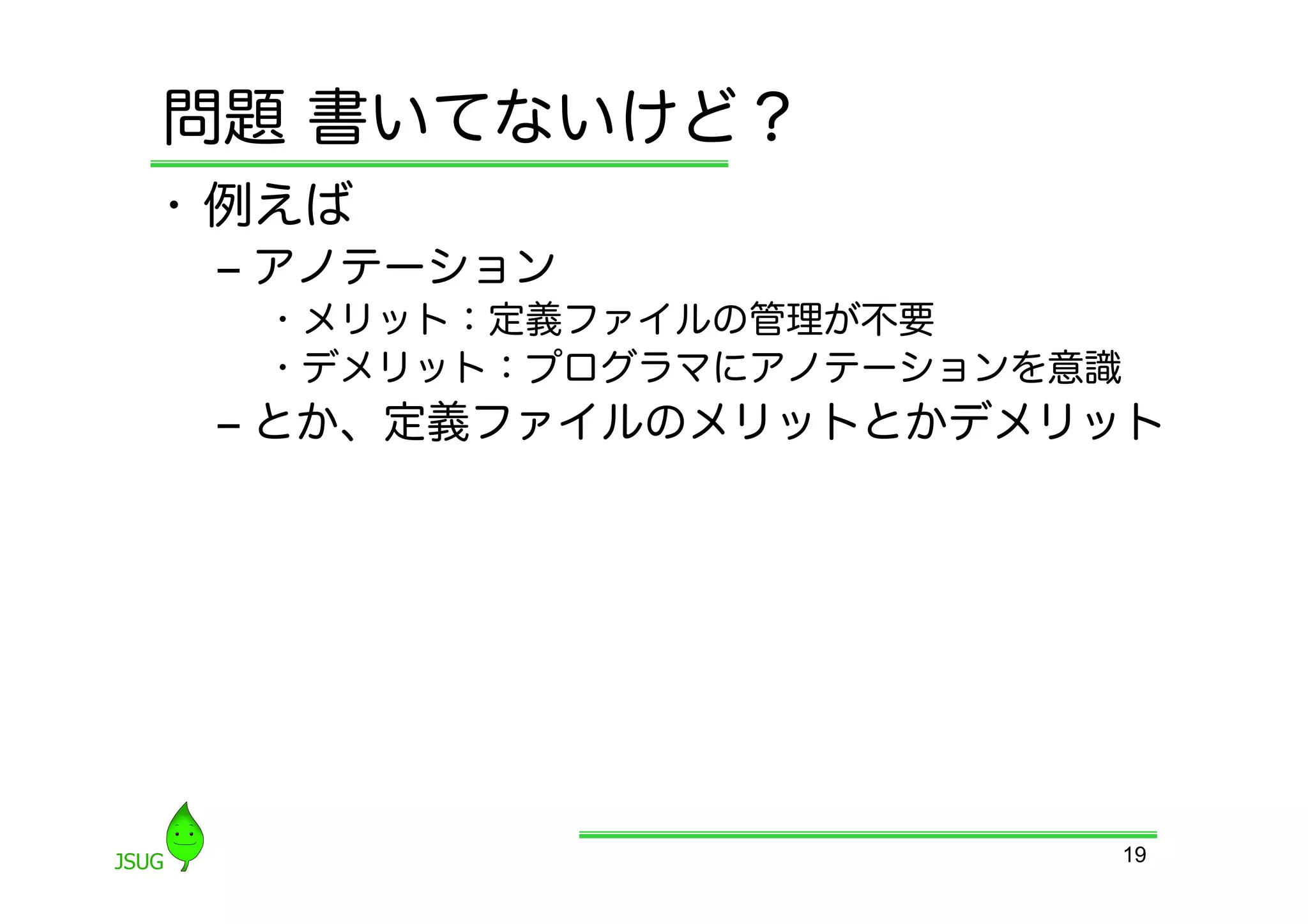 問題 書いてないけど？
•  例えば
 ‒  アノテーション
   •  メリット：定義ファイルの管理が不要
   •  デメリット：プログラマにアノテーションを意識
 ‒  とか、定義ファイルのメリットとかデメリット




                               19
 