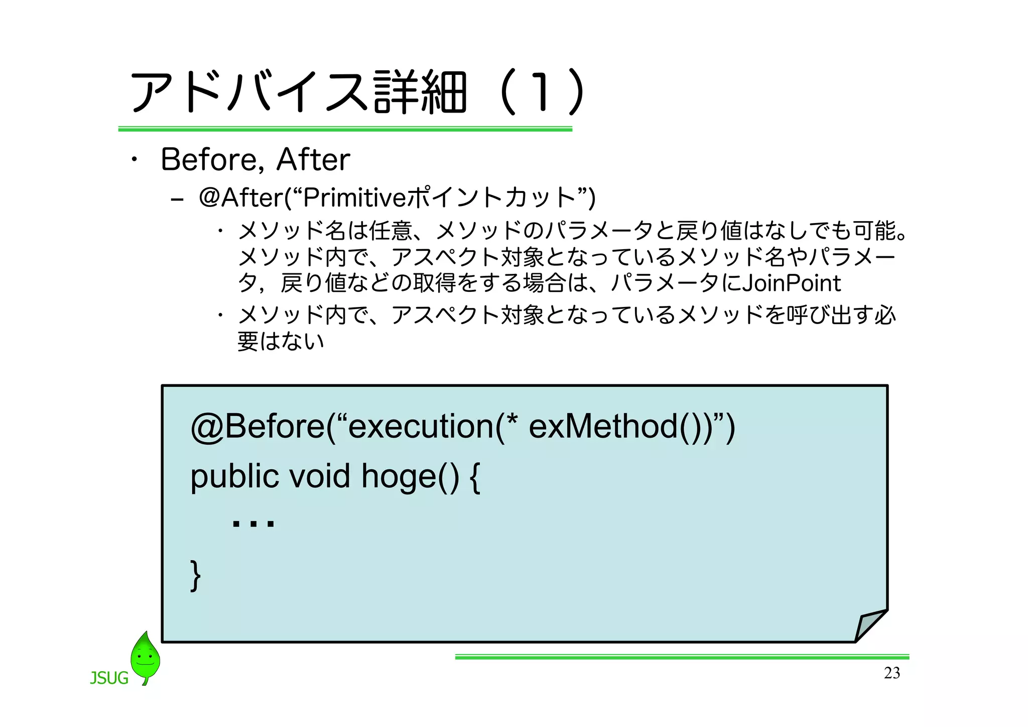 アドバイス詳細（１）
•  Before, After
   ‒  @After( Primitiveポイントカット )
      •  メソッド名は任意、メソッドのパラメータと戻り値はなしでも可能。
         メソッド内で、アスペクト対象となっているメソッド名やパラメー
         タ，戻り値などの取得をする場合は、パラメータにJoinPoint
      •  メソッド内で、アスペクト対象となっているメソッドを呼び出す必
         要はない


    @Before(“execution(* exMethod())”)
    public void hoge() {
        ・・・
    }	

                                         23
 