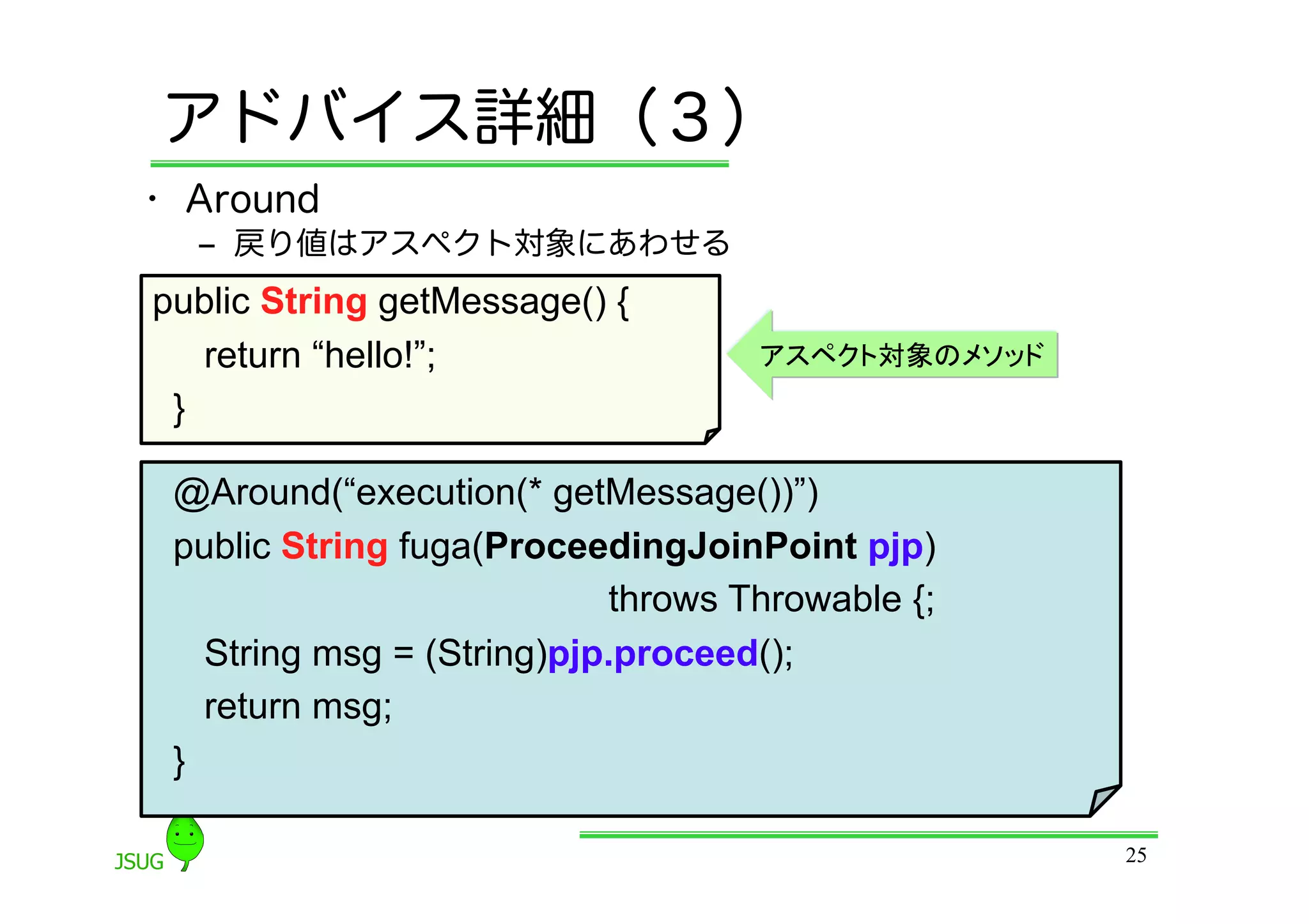 アドバイス詳細（３）
•  Around
  ‒  戻り値はアスペクト対象にあわせる
public String getMessage() {
    return “hello!”;                アスペクト対象のメソッド
 }	

 @Around(“execution(* getMessage())”)
 public String fuga(ProceedingJoinPoint pjp)
                            throws Throwable {;
    String msg = (String)pjp.proceed();
    return msg;
 }	

                                                   25
 