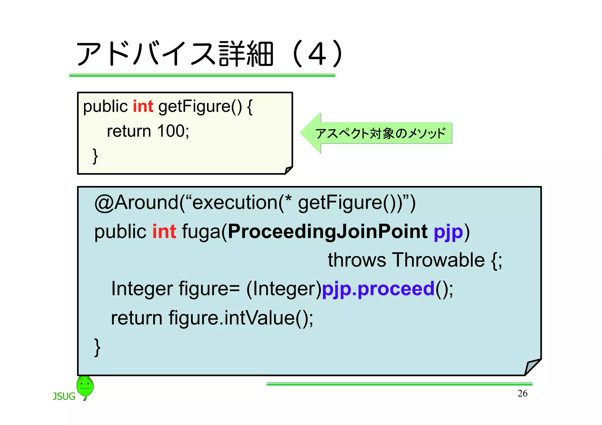アドバイス詳細（４）
public int getFigure() {
    return 100;            アスペクト対象のメソッド
 }	

 @Around(“execution(* getFigure())”)
 public int fuga(ProceedingJoinPoint pjp)
                              throws Throwable {;
    Integer figure= (Integer)pjp.proceed();
    return figure.intValue();
 }	

                                                    26
 