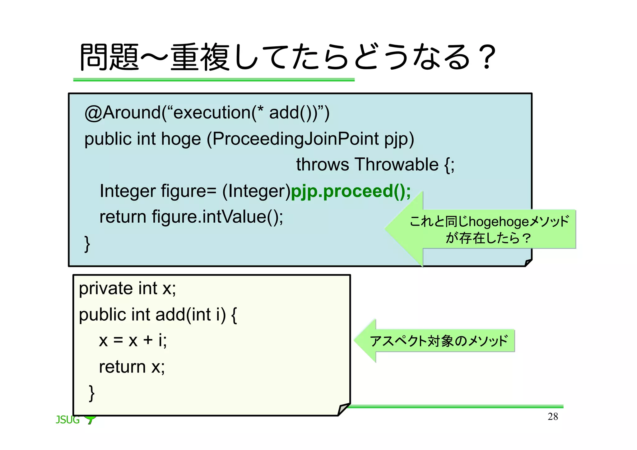 問題∼重複してたらどうなる？
@Around(“execution(* add())”)
public int hoge (ProceedingJoinPoint pjp)
                            throws Throwable {;
  Integer figure= (Integer)pjp.proceed();
  return figure.intValue();              これと同じhogehogeメソッド
}                                            が存在したら？


private int x;
public int add(int i) {
   x = x + i;                     アスペクト対象のメソッド
   return x;
 }	
                                                       28
 
