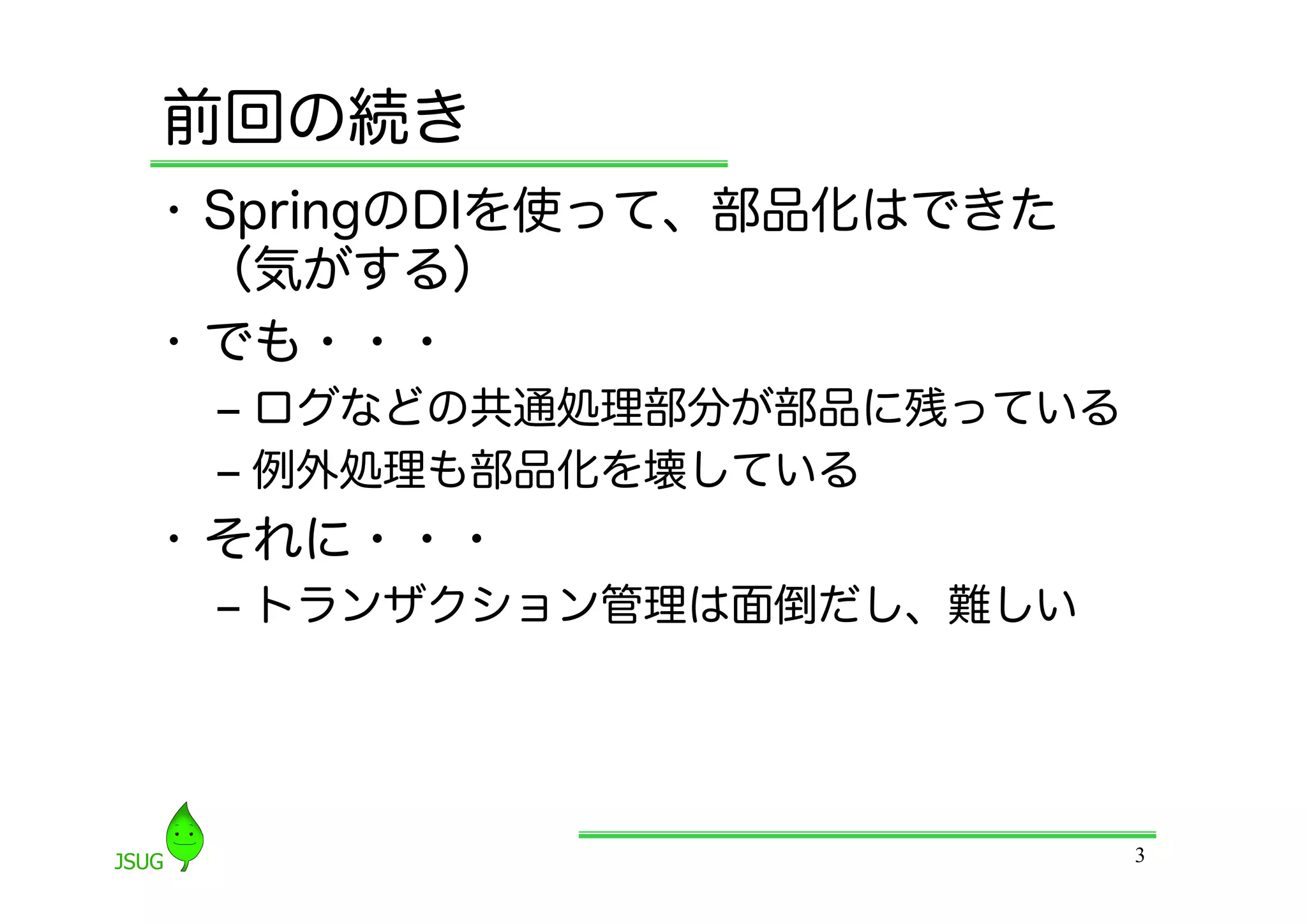 前回の続き
•  SpringのDIを使って、部品化はできた
   （気がする）
•  でも・・・
 ‒  ログなどの共通処理部分が部品に残っている
 ‒  例外処理も部品化を壊している
•  それに・・・
 ‒  トランザクション管理は面倒だし、難しい




                           3
 