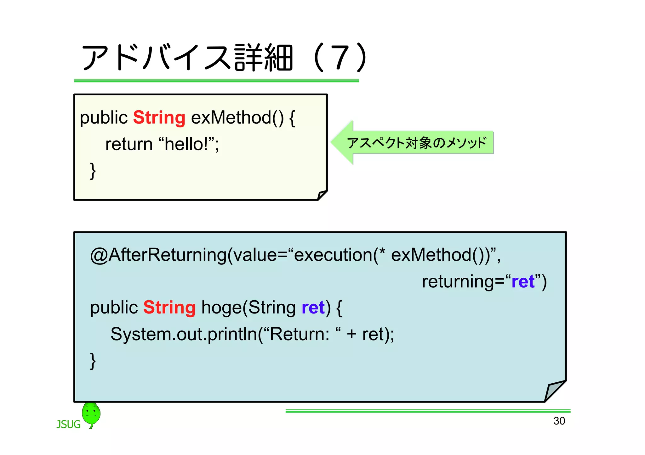 アドバイス詳細（７）
public String exMethod() {
    return “hello!”;             アスペクト対象のメソッド

 }	



 @AfterReturning(value=“execution(* exMethod())”,
                                           returning=“ret”)
 public String hoge(String ret) {
     System.out.println(“Return: “ + ret);
 }	


                                                              30
 