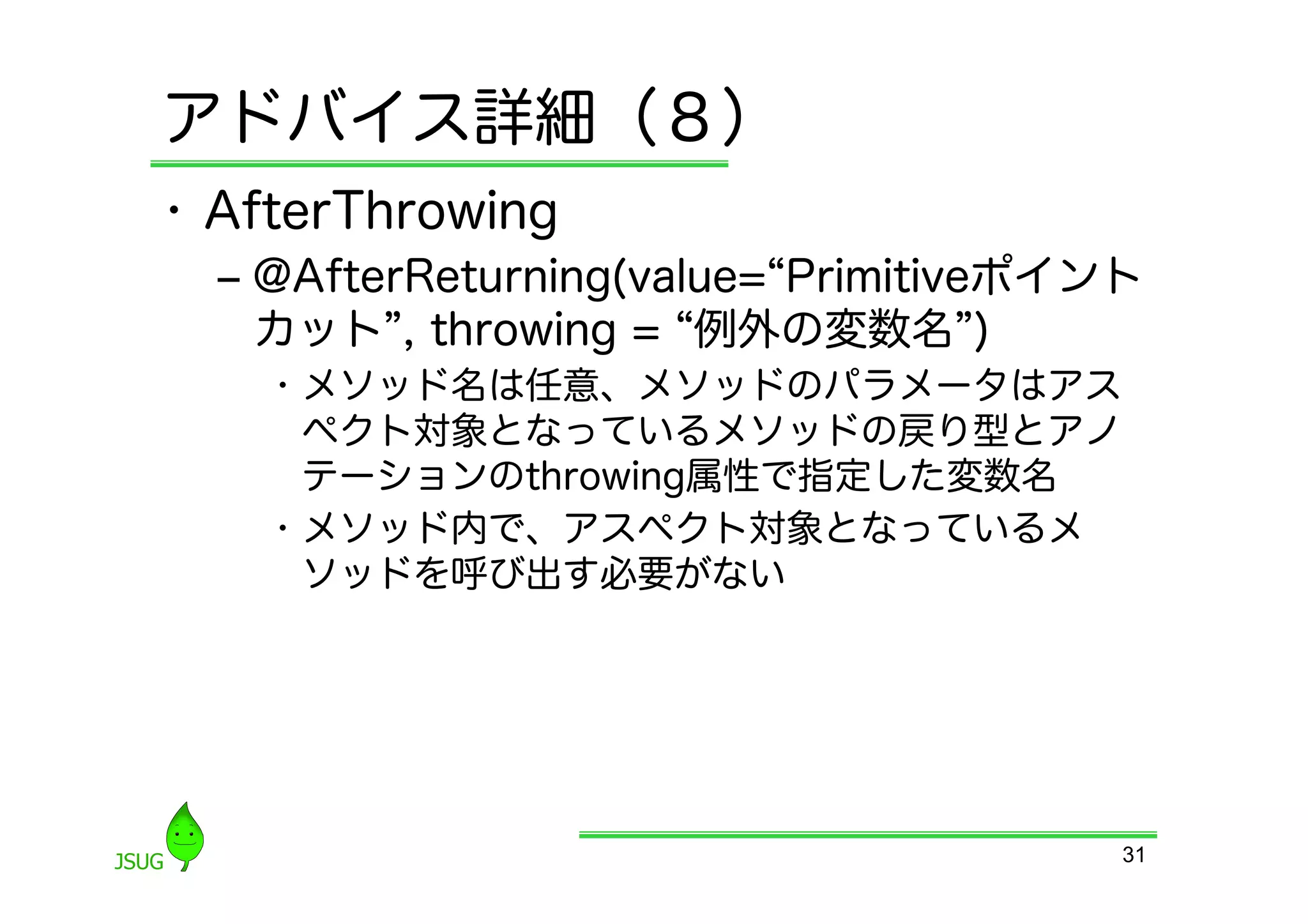アドバイス詳細（８）
•  AfterThrowing
  ‒  @AfterReturning(value= Primitiveポイント
     カット , throwing = 例外の変数名 )
    •  メソッド名は任意、メソッドのパラメータはアス
       ペクト対象となっているメソッドの戻り型とアノ
       テーションのthrowing属性で指定した変数名
    •  メソッド内で、アスペクト対象となっているメ
       ソッドを呼び出す必要がない




                                        31
 