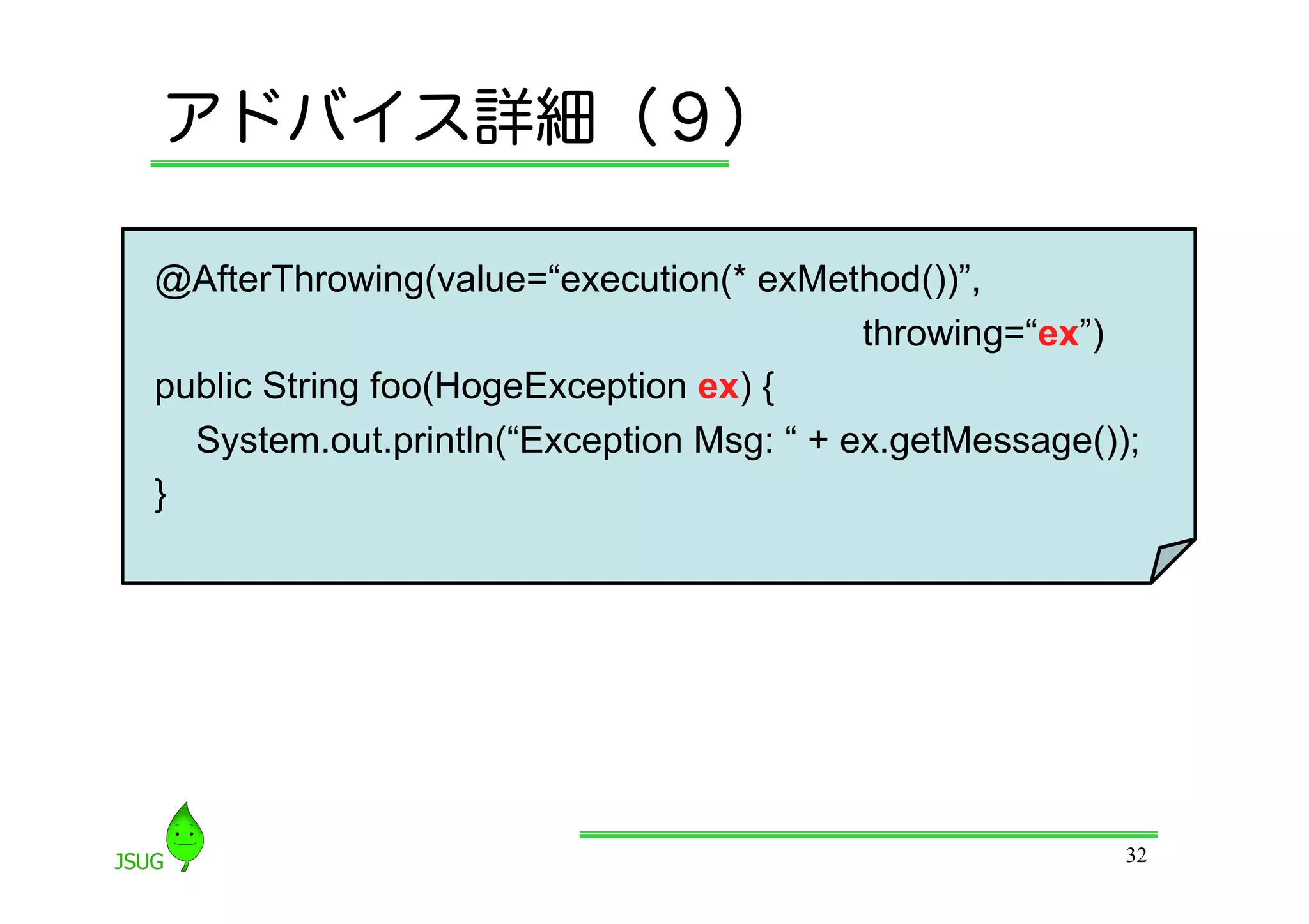 アドバイス詳細（９）

 @AfterThrowing(value=“execution(* exMethod())”,
                              throwing=“ex”)
 public String foo(HogeException ex) {
     System.out.println(“Exception Msg: “ + ex.getMessage());
 }	




                                                            32
 