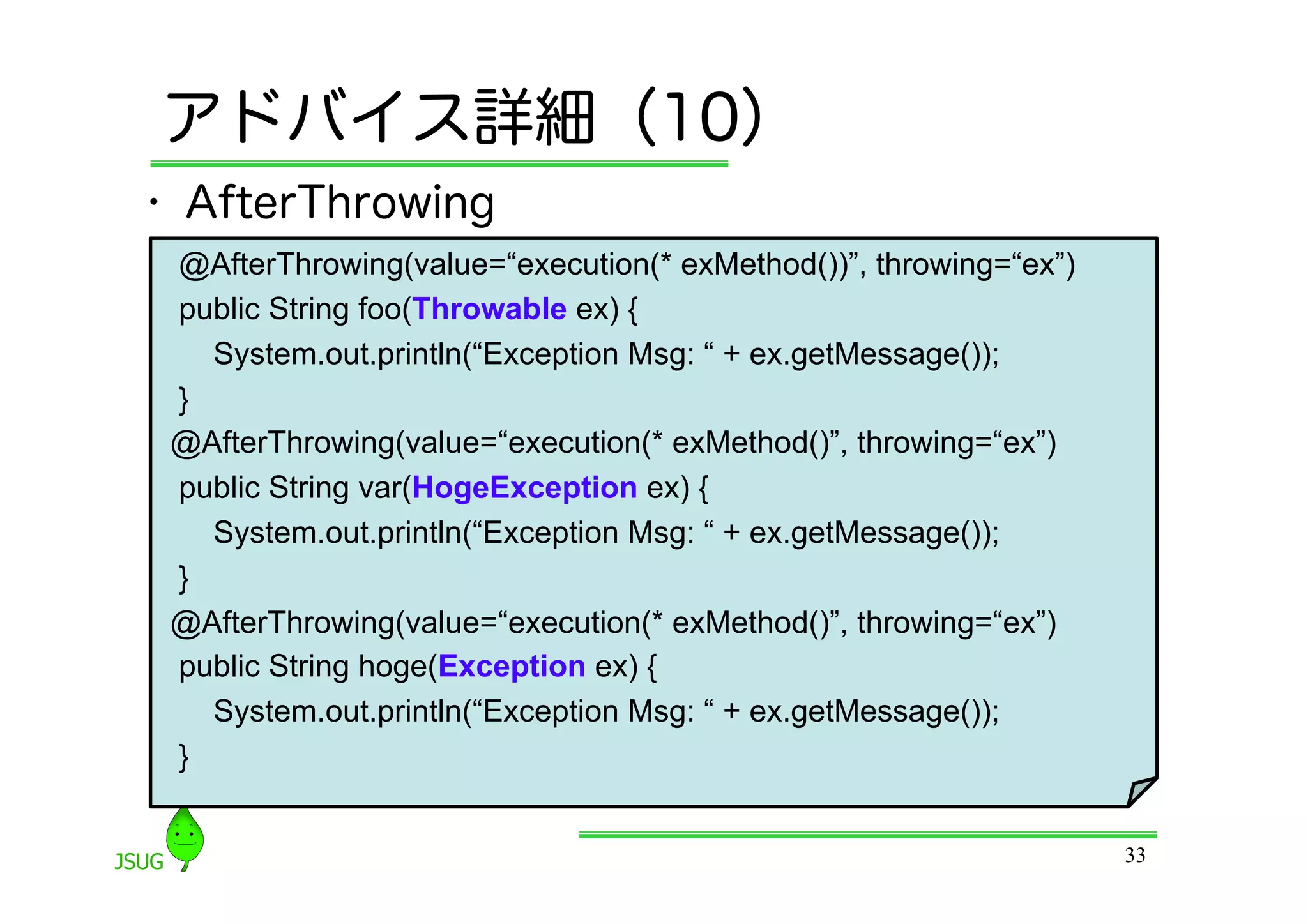 アドバイス詳細（10）
•  AfterThrowing
 @AfterThrowing(value=“execution(* exMethod())”, throwing=“ex”)
 public String foo(Throwable ex) {
   System.out.println(“Exception Msg: “ + ex.getMessage());
 }
 @AfterThrowing(value=“execution(* exMethod()”, throwing=“ex”)
 public String var(HogeException ex) {
   System.out.println(“Exception Msg: “ + ex.getMessage());
 }
 @AfterThrowing(value=“execution(* exMethod()”, throwing=“ex”)
 public String hoge(Exception ex) {
   System.out.println(“Exception Msg: “ + ex.getMessage());
 }


                                                                  33
 