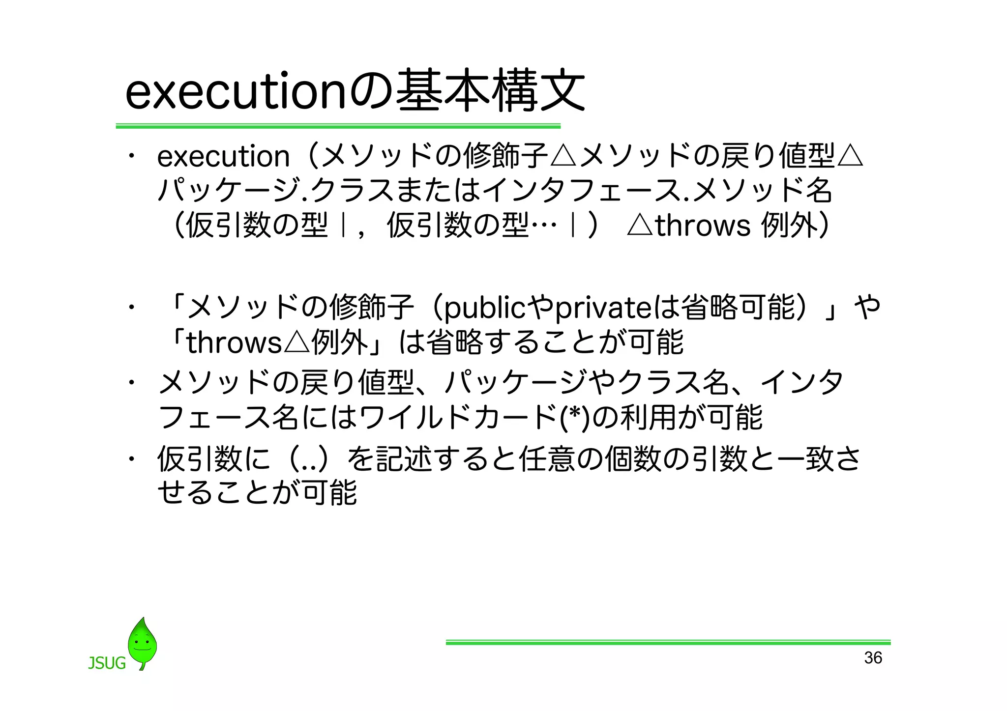 executionの基本構文
•  execution（メソッドの修飾子△メソッドの戻り値型△
   パッケージ.クラスまたはインタフェース.メソッド名
   （仮引数の型｜，仮引数の型…｜） △throws 例外）

•  「メソッドの修飾子（publicやprivateは省略可能）」や
   「throws△例外」は省略することが可能
•  メソッドの戻り値型、パッケージやクラス名、インタ
   フェース名にはワイルドカード(*)の利用が可能
•  仮引数に（..）を記述すると任意の個数の引数と一致さ
   せることが可能




                                  36
 